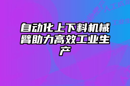 自動化上下料機械臂助力高效工業(yè)生產(chǎn)