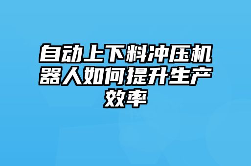 自動上下料沖壓機器人如何提升生產(chǎn)效率